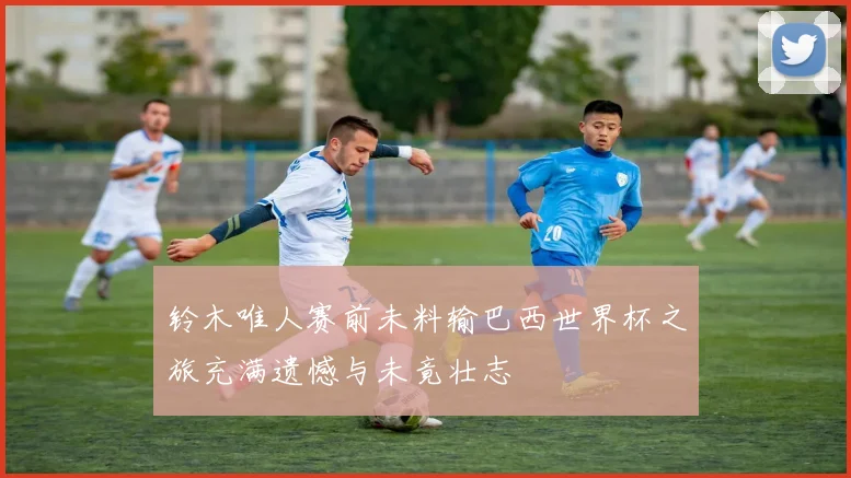 铃木唯人赛前未料输巴西世界杯之旅充满遗憾与未竟壮志