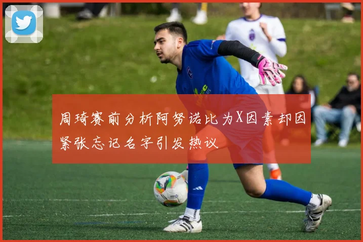 周琦赛前分析阿努诺比为X因素却因紧张忘记名字引发热议