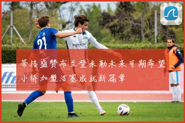 蒂格盛赞布兰登米勒未来可期希望小桥加盟活塞成就新篇章